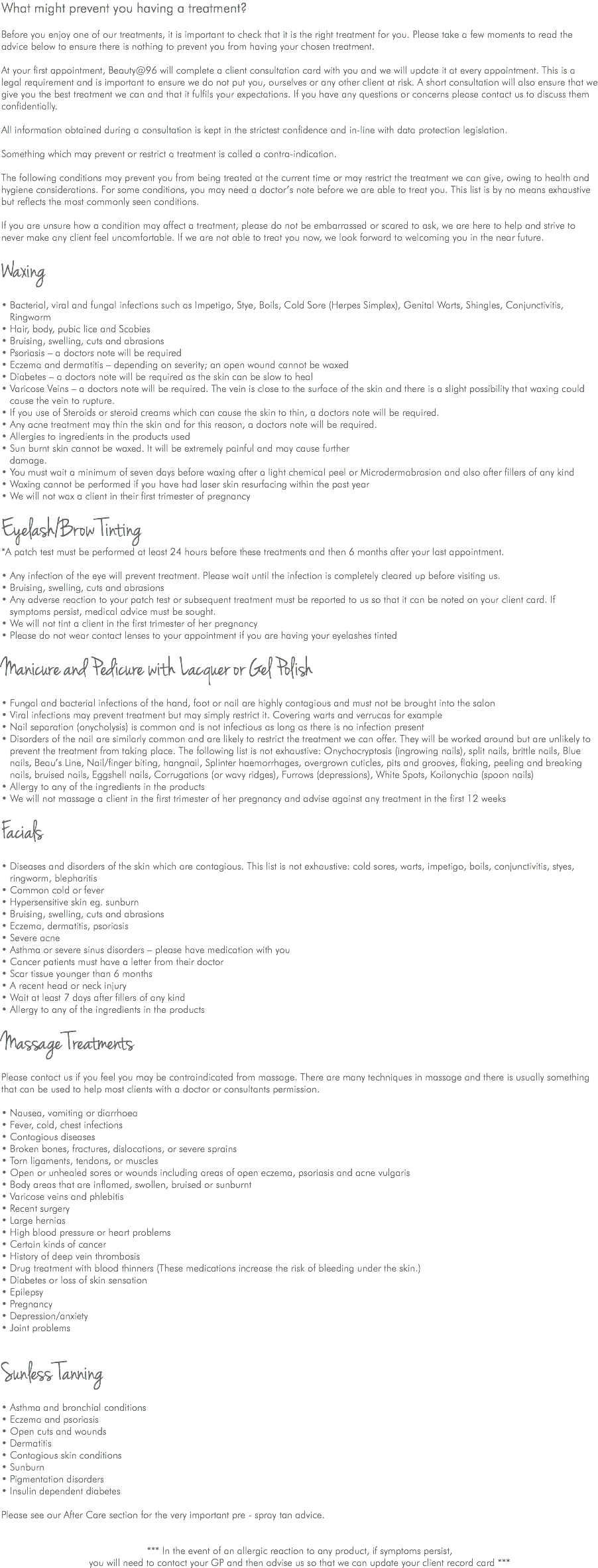 What might prevent you having a treatment? Before you enjoy one of our treatments, it is important to check that it is the right treatment for you. Please take a few moments to read the advice below to ensure there is nothing to prevent you from having your chosen treatment. At your first appointment, Beauty@96 will complete a client consultation card with you and we will update it at every appointment. This is a legal requirement and is important to ensure we do not put you, ourselves or any other client at risk. A short consultation will also ensure that we give you the best treatment we can and that it fulfils your expectations. If you have any questions or concerns please contact us to discuss them confidentially. All information obtained during a consultation is kept in the strictest confidence and in-line with data protection legislation. Something which may prevent or restrict a treatment is called a contra-indication. The following conditions may prevent you from being treated at the current time or may restrict the treatment we can give, owing to health and hygiene considerations. For some conditions, you may need a doctor’s note before we are able to treat you. This list is by no means exhaustive but reflects the most commonly seen conditions. If you are unsure how a condition may affect a treatment, please do not be embarrassed or scared to ask, we are here to help and strive to never make any client feel uncomfortable. If we are not able to treat you now, we look forward to welcoming you in the near future. Waxing • Bacterial, viral and fungal infections such as Impetigo, Stye, Boils, Cold Sore (Herpes Simplex), Genital Warts, Shingles, Conjunctivitis, Ringworm • Hair, body, pubic lice and Scabies • Bruising, swelling, cuts and abrasions • Psoriasis – a doctors note will be required • Eczema and dermatitis – depending on severity; an open wound cannot be waxed • Diabetes – a doctors note will be required as the skin can be slow to heal • Varicose Veins – a doctors note will be required. The vein is close to the surface of the skin and there is a slight possibility that waxing could cause the vein to rupture. • If you use of Steroids or steroid creams which can cause the skin to thin, a doctors note will be required. • Any acne treatment may thin the skin and for this reason, a doctors note will be required. • Allergies to ingredients in the products used • Sun burnt skin cannot be waxed. It will be extremely painful and may cause further damage. • You must wait a minimum of seven days before waxing after a light chemical peel or Microdermabrasion and also after fillers of any kind • Waxing cannot be performed if you have had laser skin resurfacing within the past year • We will not wax a client in their first trimester of pregnancy Eyelash/Brow Tinting *A patch test must be performed at least 24 hours before these treatments and then 6 months after your last appointment. • Any infection of the eye will prevent treatment. Please wait until the infection is completely cleared up before visiting us. • Bruising, swelling, cuts and abrasions • Any adverse reaction to your patch test or subsequent treatment must be reported to us so that it can be noted on your client card. If symptoms persist, medical advice must be sought. • We will not tint a client in the first trimester of her pregnancy • Please do not wear contact lenses to your appointment if you are having your eyelashes tinted Manicure and Pedicure with Lacquer or Gel Polish • Fungal and bacterial infections of the hand, foot or nail are highly contagious and must not be brought into the salon • Viral infections may prevent treatment but may simply restrict it. Covering warts and verrucas for example • Nail separation (onycholysis) is common and is not infectious as long as there is no infection present • Disorders of the nail are similarly common and are likely to restrict the treatment we can offer. They will be worked around but are unlikely to prevent the treatment from taking place. The following list is not exhaustive: Onychocryptosis (ingrowing nails), split nails, brittle nails, Blue nails, Beau’s Line, Nail/finger biting, hangnail, Splinter haemorrhages, overgrown cuticles, pits and grooves, flaking, peeling and breaking nails, bruised nails, Eggshell nails, Corrugations (or wavy ridges), Furrows (depressions), White Spots, Koilonychia (spoon nails) • Allergy to any of the ingredients in the products • We will not massage a client in the first trimester of her pregnancy and advise against any treatment in the first 12 weeks Facials • Diseases and disorders of the skin which are contagious. This list is not exhaustive: cold sores, warts, impetigo, boils, conjunctivitis, styes, ringworm, blepharitis • Common cold or fever • Hypersensitive skin eg. sunburn • Bruising, swelling, cuts and abrasions • Eczema, dermatitis, psoriasis • Severe acne • Asthma or severe sinus disorders – please have medication with you • Cancer patients must have a letter from their doctor • Scar tissue younger than 6 months • A recent head or neck injury • Wait at least 7 days after fillers of any kind • Allergy to any of the ingredients in the products Massage Treatments Please contact us if you feel you may be contraindicated from massage. There are many techniques in massage and there is usually something that can be used to help most clients with a doctor or consultants permission. • Nausea, vomiting or diarrhoea • Fever, cold, chest infections • Contagious diseases • Broken bones, fractures, dislocations, or severe sprains • Torn ligaments, tendons, or muscles • Open or unhealed sores or wounds including areas of open eczema, psoriasis and acne vulgaris • Body areas that are inflamed, swollen, bruised or sunburnt • Varicose veins and phlebitis • Recent surgery • Large hernias • High blood pressure or heart problems • Certain kinds of cancer • History of deep vein thrombosis • Drug treatment with blood thinners (These medications increase the risk of bleeding under the skin.) • Diabetes or loss of skin sensation • Epilepsy • Pregnancy • Depression/anxiety • Joint problems Sunless Tanning • Asthma and bronchial conditions • Eczema and psoriasis • Open cuts and wounds • Dermatitis • Contagious skin conditions • Sunburn • Pigmentation disorders • Insulin dependent diabetes Please see our After Care section for the very important pre - spray tan advice. *** In the event of an allergic reaction to any product, if symptoms persist, you will need to contact your GP and then advise us so that we can update your client record card ***
