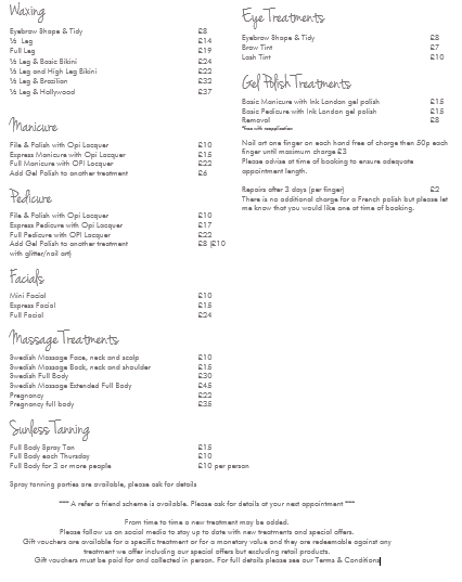 Waxing Eyebrow Shape/Tidy £8 Lip £6 Chin £6 Lip & Chin £10 ½ Leg £13 Full Leg £19 ½ Leg & Basic Bikini £19 ½ Leg & High-leg Bikini £21 ½ Leg & Brazilian £26 ½ Leg & Hollywood £31 Eye Treatments Eyebrow Shape/Tidy £7 Brow Tint £7 Lash Tint £10 Gel Polish Treatments Basic Manicure with Ink London gel polish £15 Basic Pedicure with Ink London gel polish £15 Removal £5 *Free with reapplication Nail Art one finger on each hand free of charge then 50p each finger until maximum charge £3. Please advise at time of booking to ensure adequate appointment length. Repairs after 3 days (per finger) £2 There is no additional charge for a French polish but please let me know that you would like one at time of booking. Manicure File & Polish with OPI Lacquer £10 Express Manicure with OPI Lacquer £15 Full Manicure with OPI Lacquer £20 Add gel polish to another treatment £6 Pedicure File & Polish with OPI Lacquer £10 Express Pedicure with OPI Lacquer £15 Full Pedicure with OPI Lacquer £20 Add gel polish to another treatment £6 Facials Mini Facial £10 Express Facial £15 Full Facial £22 Massage Treatments Face, neck and scalp £10 Back, neck and shoulder £20 Fully Body £30 Extended Full Body £40 Sunless Tanning Full Body Spray Tan £15 Full Body each Thursday £10 Full Body for 3 or more people £10 per person Spray Tanning parties are available, please ask for details. ** A refer a friend scheme is available. Please ask for details at your next appointment ** From time to time a new treatment may be added. Please follow us on social media to stay up to date with new treatments and special offers. Gift vouchers are available for a specific treatment or for a monetary value and they are redeemable against any treatment we offer including our special offers but excluding retail products. Gift Vouchers must be paid for and collected in person. For full details please see our Terms & Conditions.