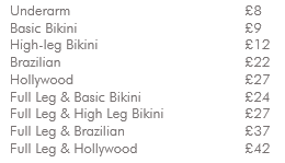 Underarm £8 Basic Bikini £9 High-leg Bikini £12 Brazilian £22 Hollywood £27 Full Leg & Basic Bikini £24 Full Leg & High-Leg Bikini £27 Full Leg & Brazilian £37 Full Leg & Hollywood £42