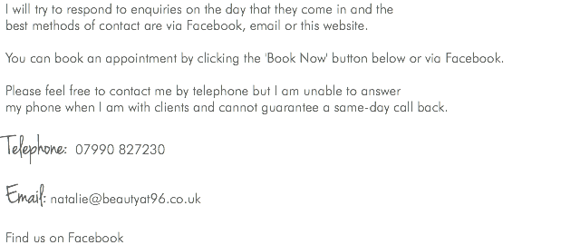 I will try to respond to enquiries on the day that they come in and the best methods of contact are via Facebook, email or this website. You can book an appointment by clicking the 'Book Now' button below or via Facebook. Please feel free to contact me by telephone but I am unable to answer my phone when I am with clients and cannot guarantee a same-day call back. Telephone: 07990 827230 Email: natalie@beautyat96.co.uk Find us on Facebook