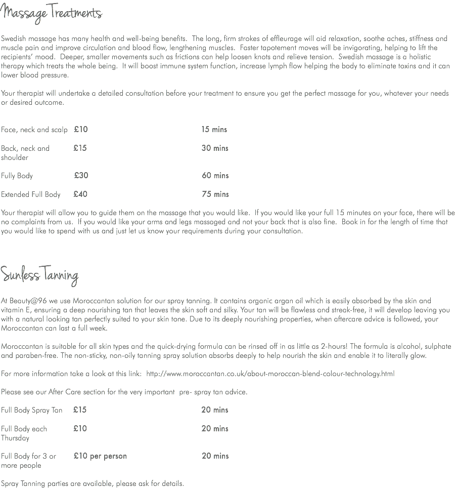 Massage Treatments Swedish massage has many health and well-being benefits. The long, firm strokes of effleurage will aid relaxation, soothe aches, stiffness and muscle pain and improve circulation and blood flow, lengthening muscles. Faster tapotement moves will be invigorating, helping to lift the recipients’ mood. Deeper, smaller movements such as frictions can help loosen knots and relieve tension. Swedish massage is a holistic therapy which treats the whole being. It will boost immune system function, increase lymph flow helping the body to eliminate toxins and it can lower blood pressure. Your therapist will undertake a detailed consultation before your treatment to ensure you get the perfect massage for you, whatever your needs or desired outcome. Face, neck and scalp £10 15 mins Back, neck and £15 30 mins shoulder  Fully Body £30 60 mins  Extended Full Body £40 75 mins Your therapist will allow you to guide them on the massage that you would like. If you would like your full 15 minutes on your face, there will be no complaints from us. If you would like your arms and legs massaged and not your back that is also fine. Book in for the length of time that you would like to spend with us and just let us know your requirements during your consultation. Sunless Tanning At Beauty@96 we use Moroccantan solution for our spray tanning. It contains organic argan oil which is easily absorbed by the skin and vitamin E, ensuring a deep nourishing tan that leaves the skin soft and silky. Your tan will be flawless and streak-free, it will develop leaving you with a natural looking tan perfectly suited to your skin tone. Due to its deeply nourishing properties, when aftercare advice is followed, your Moroccantan can last a full week. Moroccantan is suitable for all skin types and the quick-drying formula can be rinsed off in as little as 2-hours! The formula is alcohol, sulphate and paraben-free. The non-sticky, non-oily tanning spray solution absorbs deeply to help nourish the skin and enable it to literally glow. For more information take a look at this link: http://www.moroccantan.co.uk/about-moroccan-blend-colour-technology.html Please see our After Care section for the very important pre- spray tan advice. Full Body Spray Tan £15 20 mins Full Body each £10 20 mins Thursday Full Body for 3 or £10 per person 20 mins more people Spray Tanning parties are available, please ask for details.