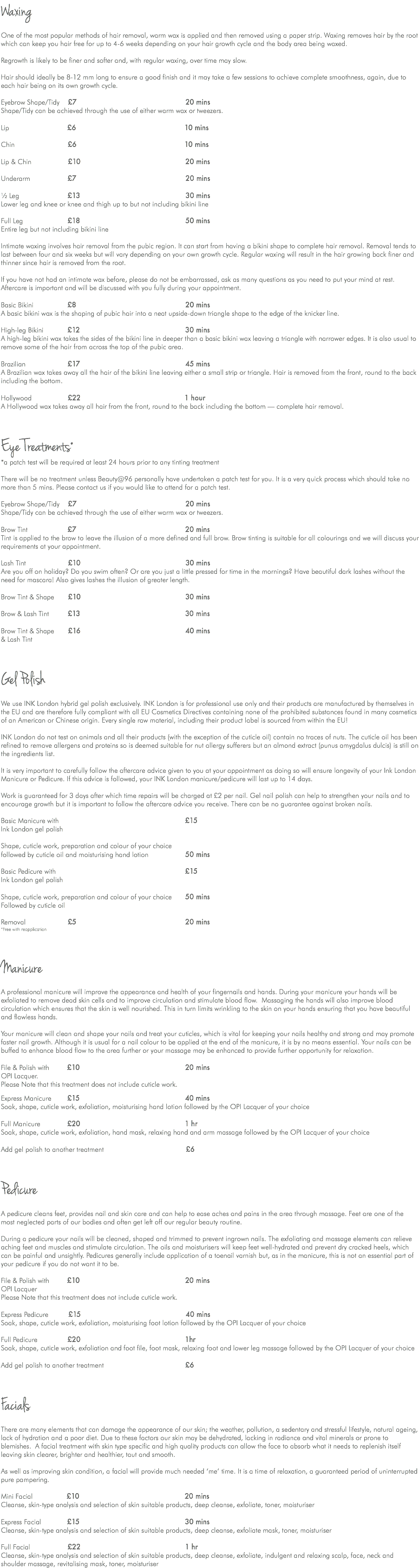 Waxing One of the most popular methods of hair removal, warm wax is applied and then removed using a paper strip. Waxing removes hair by the root which can keep you hair free for up to 4-6 weeks depending on your hair growth cycle and the body area being waxed. Regrowth is likely to be finer and softer and, with regular waxing, over time may slow. Hair should ideally be 8-12 mm long to ensure a good finish and it may take a few sessions to achieve complete smoothness, again, due to each hair being on its own growth cycle. Eyebrow Shape/Tidy £7 20 mins Shape/Tidy can be achieved through the use of either warm wax or tweezers. Lip £6 10 mins Chin £6 10 mins Lip & Chin £10 20 mins Underarm £7 20 mins ½ Leg £13 30 mins Lower leg and knee or knee and thigh up to but not including bikini line Full Leg £18 50 mins Entire leg but not including bikini line Intimate waxing involves hair removal from the pubic region. It can start from having a bikini shape to complete hair removal. Removal tends to last between four and six weeks but will vary depending on your own growth cycle. Regular waxing will result in the hair growing back finer and thinner since hair is removed from the root. If you have not had an intimate wax before, please do not be embarrassed, ask as many questions as you need to put your mind at rest. Aftercare is important and will be discussed with you fully during your appointment. Basic Bikini £8 20 mins A basic bikini wax is the shaping of pubic hair into a neat upside-down triangle shape to the edge of the knicker line. High-leg Bikini £12 30 mins A high-leg bikini wax takes the sides of the bikini line in deeper than a basic bikini wax leaving a triangle with narrower edges. It is also usual to remove some of the hair from across the top of the pubic area. Brazilian £17 45 mins A Brazilian wax takes away all the hair of the bikini line leaving either a small strip or triangle. Hair is removed from the front, round to the back including the bottom. Hollywood £22 1 hour A Hollywood wax takes away all hair from the front, round to the back including the bottom — complete hair removal. Eye Treatments* *a patch test will be required at least 24 hours prior to any tinting treatment There will be no treatment unless Beauty@96 personally have undertaken a patch test for you. It is a very quick process which should take no more than 5 mins. Please contact us if you would like to attend for a patch test. Eyebrow Shape/Tidy £7 20 mins Shape/Tidy can be achieved through the use of either warm wax or tweezers. Brow Tint £7 20 mins Tint is applied to the brow to leave the illusion of a more defined and full brow. Brow tinting is suitable for all colourings and we will discuss your requirements at your appointment. Lash Tint £10 30 mins Are you off on holiday? Do you swim often? Or are you just a little pressed for time in the mornings? Have beautiful dark lashes without the need for mascara! Also gives lashes the illusion of greater length. Brow Tint & Shape £10 30 mins Brow & Lash Tint £13 30 mins Brow Tint & Shape £16 40 mins & Lash Tint Gel Polish We use INK London hybrid gel polish exclusively. INK London is for professional use only and their products are manufactured by themselves in the EU and are therefore fully compliant with all EU Cosmetics Directives containing none of the prohibited substances found in many cosmetics of an American or Chinese origin. Every single raw material, including their product label is sourced from within the EU! INK London do not test on animals and all their products (with the exception of the cuticle oil) contain no traces of nuts. The cuticle oil has been refined to remove allergens and proteins so is deemed suitable for nut allergy sufferers but an almond extract (punus amygdalus dulcis) is still on the ingredients list. It is very important to carefully follow the aftercare advice given to you at your appointment as doing so will ensure longevity of your Ink London Manicure or Pedicure. If this advice is followed, your INK London manicure/pedicure will last up to 14 days. Work is guaranteed for 3 days after which time repairs will be charged at £2 per nail. Gel nail polish can help to strengthen your nails and to encourage growth but it is important to follow the aftercare advice you receive. There can be no guarantee against broken nails. Basic Manicure with £15 Ink London gel polish Shape, cuticle work, preparation and colour of your choice followed by cuticle oil and moisturising hand lotion 50 mins Basic Pedicure with £15 Ink London gel polish Shape, cuticle work, preparation and colour of your choice 50 mins Followed by cuticle oil Removal £5 20 mins *Free with reapplication Manicure A professional manicure will improve the appearance and health of your fingernails and hands. During your manicure your hands will be exfoliated to remove dead skin cells and to improve circulation and stimulate blood flow. Massaging the hands will also improve blood circulation which ensures that the skin is well nourished. This in turn limits wrinkling to the skin on your hands ensuring that you have beautiful and flawless hands. Your manicure will clean and shape your nails and treat your cuticles, which is vital for keeping your nails healthy and strong and may promote faster nail growth. Although it is usual for a nail colour to be applied at the end of the manicure, it is by no means essential. Your nails can be buffed to enhance blood flow to the area further or your massage may be enhanced to provide further opportunity for relaxation. File & Polish with £10 20 mins OPI Lacquer. Please Note that this treatment does not include cuticle work. Express Manicure £15 40 mins Soak, shape, cuticle work, exfoliation, moisturising hand lotion followed by the OPI Lacquer of your choice Full Manicure £20 1 hr Soak, shape, cuticle work, exfoliation, hand mask, relaxing hand and arm massage followed by the OPI Lacquer of your choice Add gel polish to another treatment £6 Pedicure A pedicure cleans feet, provides nail and skin care and can help to ease aches and pains in the area through massage. Feet are one of the most neglected parts of our bodies and often get left off our regular beauty routine. During a pedicure your nails will be cleaned, shaped and trimmed to prevent ingrown nails. The exfoliating and massage elements can relieve aching feet and muscles and stimulate circulation. The oils and moisturisers will keep feet well-hydrated and prevent dry cracked heels, which can be painful and unsightly. Pedicures generally include application of a toenail varnish but, as in the manicure, this is not an essential part of your pedicure if you do not want it to be. File & Polish with £10 20 mins OPI Lacquer Please Note that this treatment does not include cuticle work. Express Pedicure £15 40 mins Soak, shape, cuticle work, exfoliation, moisturising foot lotion followed by the OPI Lacquer of your choice Full Pedicure £20 1hr Soak, shape, cuticle work, exfoliation and foot file, foot mask, relaxing foot and lower leg massage followed by the OPI Lacquer of your choice Add gel polish to another treatment £6 Facials There are many elements that can damage the appearance of our skin; the weather, pollution, a sedentary and stressful lifestyle, natural ageing, lack of hydration and a poor diet. Due to these factors our skin may be dehydrated, lacking in radiance and vital minerals or prone to blemishes. A facial treatment with skin type specific and high quality products can allow the face to absorb what it needs to replenish itself leaving skin clearer, brighter and healthier, taut and smooth. As well as improving skin condition, a facial will provide much needed ‘me’ time. It is a time of relaxation, a guaranteed period of uninterrupted pure pampering. Mini Facial £10 20 mins Cleanse, skin-type analysis and selection of skin suitable products, deep cleanse, exfoliate, toner, moisturiser Express Facial £15 30 mins Cleanse, skin-type analysis and selection of skin suitable products, deep cleanse, exfoliate mask, toner, moisturiser Full Facial £22 1 hr Cleanse, skin-type analysis and selection of skin suitable products, deep cleanse, exfoliate, indulgent and relaxing scalp, face, neck and shoulder massage, revitalising mask, toner, moisturiser